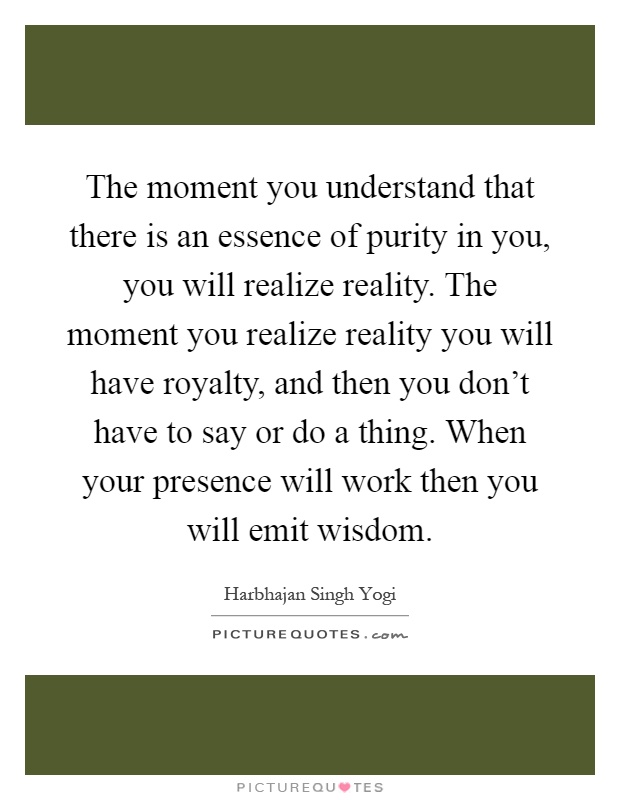 The moment you understand that there is an essence of purity in you, you will realize reality. The moment you realize reality you will have royalty, and then you don't have to say or do a thing. When your presence will work then you will emit wisdom Picture Quote #1