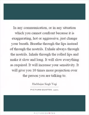 In any communication, or in any situation which you cannot confront because it is exaggerating, hot or aggressive, just change your breath. Breathe through the lips instead of through the nostrils. Exhale always through the nostrils. Inhale through the rolled lips and make it slow and long. It will slow everything as required. It will increase your sensitivity. It will give you 10 times more projection over the person you are talking to Picture Quote #1