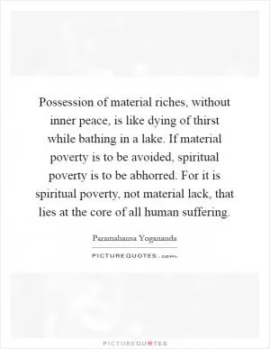 Possession of material riches, without inner peace, is like dying of thirst while bathing in a lake. If material poverty is to be avoided, spiritual poverty is to be abhorred. For it is spiritual poverty, not material lack, that lies at the core of all human suffering Picture Quote #1