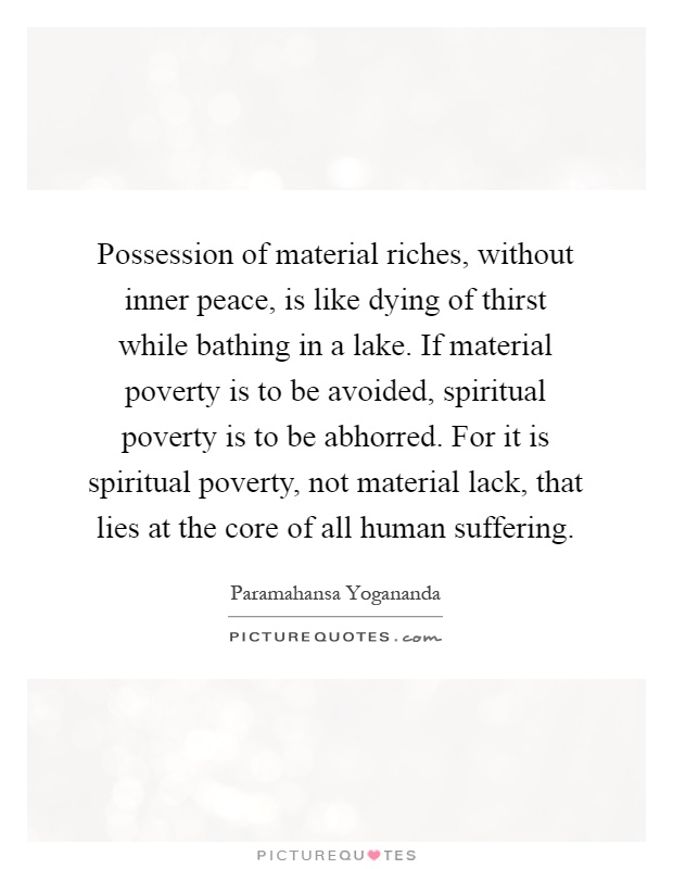 Possession of material riches, without inner peace, is like dying of thirst while bathing in a lake. If material poverty is to be avoided, spiritual poverty is to be abhorred. For it is spiritual poverty, not material lack, that lies at the core of all human suffering Picture Quote #1