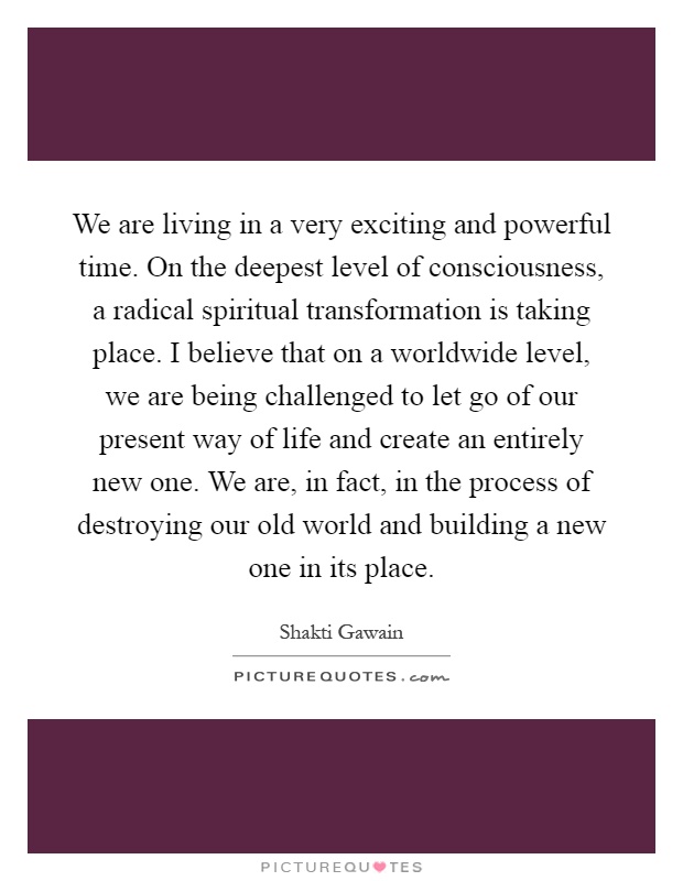 We are living in a very exciting and powerful time. On the deepest level of consciousness, a radical spiritual transformation is taking place. I believe that on a worldwide level, we are being challenged to let go of our present way of life and create an entirely new one. We are, in fact, in the process of destroying our old world and building a new one in its place Picture Quote #1