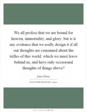 We all profess that we are bound for heaven, immortality, and glory: but is it any evidence that we really design it if all our thoughts are consumed about the trifles of this world, which we must leave behind us, and have only occasional thoughts of things above? Picture Quote #1