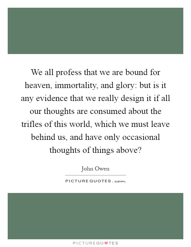 We all profess that we are bound for heaven, immortality, and glory: but is it any evidence that we really design it if all our thoughts are consumed about the trifles of this world, which we must leave behind us, and have only occasional thoughts of things above? Picture Quote #1