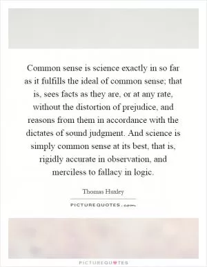 Common sense is science exactly in so far as it fulfills the ideal of common sense; that is, sees facts as they are, or at any rate, without the distortion of prejudice, and reasons from them in accordance with the dictates of sound judgment. And science is simply common sense at its best, that is, rigidly accurate in observation, and merciless to fallacy in logic Picture Quote #1