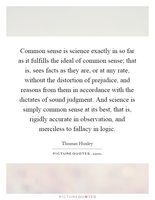 Common sense is science exactly in so far as it fulfills the ideal of common sense; that is, sees facts as they are, or at any rate, without the distortion of prejudice, and reasons from them in accordance with the dictates of sound judgment. And science is simply common sense at its best, that is, rigidly accurate in observation, and merciless to fallacy in logic Picture Quote #1