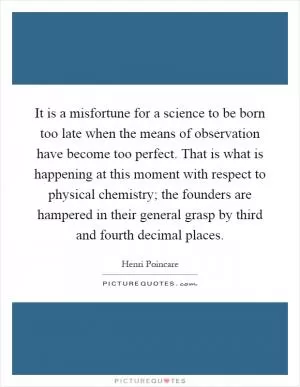 It is a misfortune for a science to be born too late when the means of observation have become too perfect. That is what is happening at this moment with respect to physical chemistry; the founders are hampered in their general grasp by third and fourth decimal places Picture Quote #1