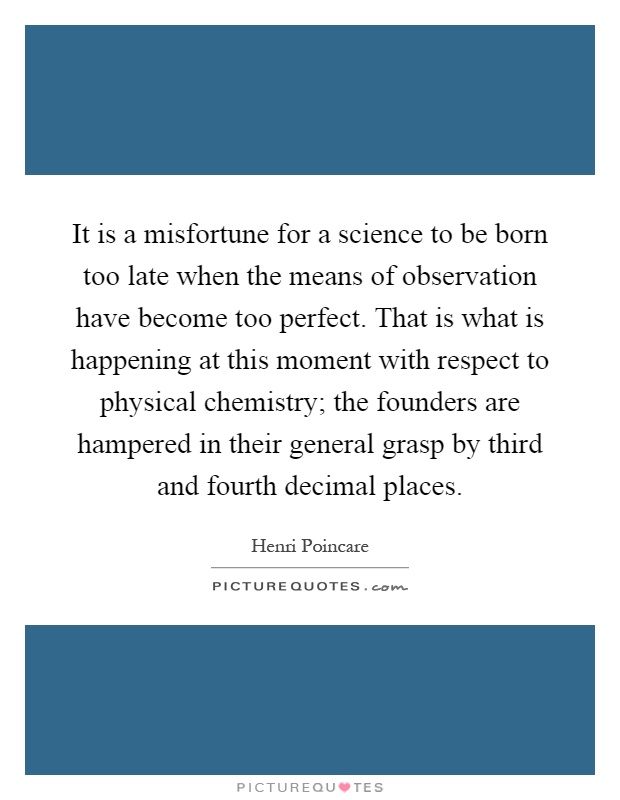 It is a misfortune for a science to be born too late when the means of observation have become too perfect. That is what is happening at this moment with respect to physical chemistry; the founders are hampered in their general grasp by third and fourth decimal places Picture Quote #1