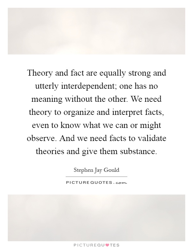 Theory and fact are equally strong and utterly interdependent; one has no meaning without the other. We need theory to organize and interpret facts, even to know what we can or might observe. And we need facts to validate theories and give them substance Picture Quote #1