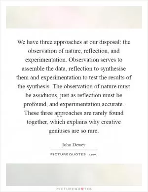 We have three approaches at our disposal: the observation of nature, reflection, and experimentation. Observation serves to assemble the data, reflection to synthesise them and experimentation to test the results of the synthesis. The observation of nature must be assiduous, just as reflection must be profound, and experimentation accurate. These three approaches are rarely found together, which explains why creative geniuses are so rare Picture Quote #1
