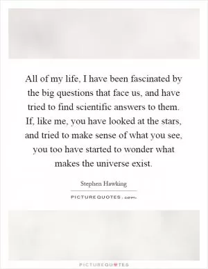 All of my life, I have been fascinated by the big questions that face us, and have tried to find scientific answers to them. If, like me, you have looked at the stars, and tried to make sense of what you see, you too have started to wonder what makes the universe exist Picture Quote #1
