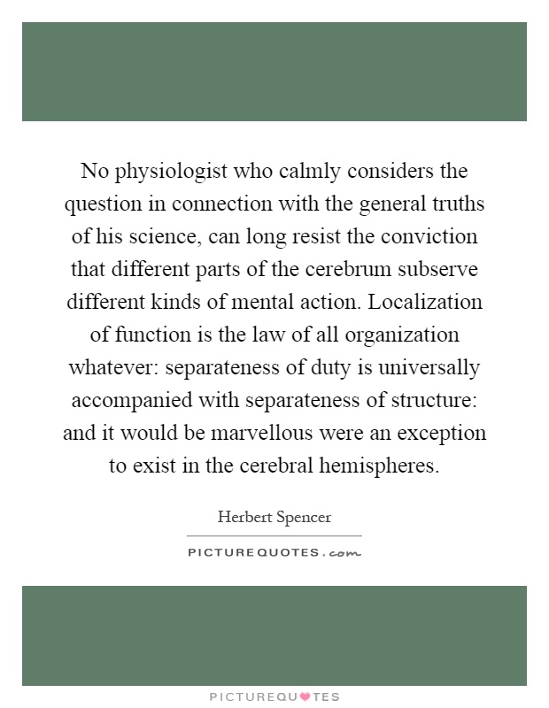 No physiologist who calmly considers the question in connection with the general truths of his science, can long resist the conviction that different parts of the cerebrum subserve different kinds of mental action. Localization of function is the law of all organization whatever: separateness of duty is universally accompanied with separateness of structure: and it would be marvellous were an exception to exist in the cerebral hemispheres Picture Quote #1