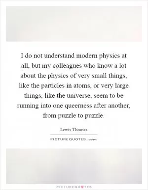 I do not understand modern physics at all, but my colleagues who know a lot about the physics of very small things, like the particles in atoms, or very large things, like the universe, seem to be running into one queerness after another, from puzzle to puzzle Picture Quote #1