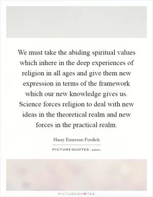 We must take the abiding spiritual values which inhere in the deep experiences of religion in all ages and give them new expression in terms of the framework which our new knowledge gives us. Science forces religion to deal with new ideas in the theoretical realm and new forces in the practical realm Picture Quote #1