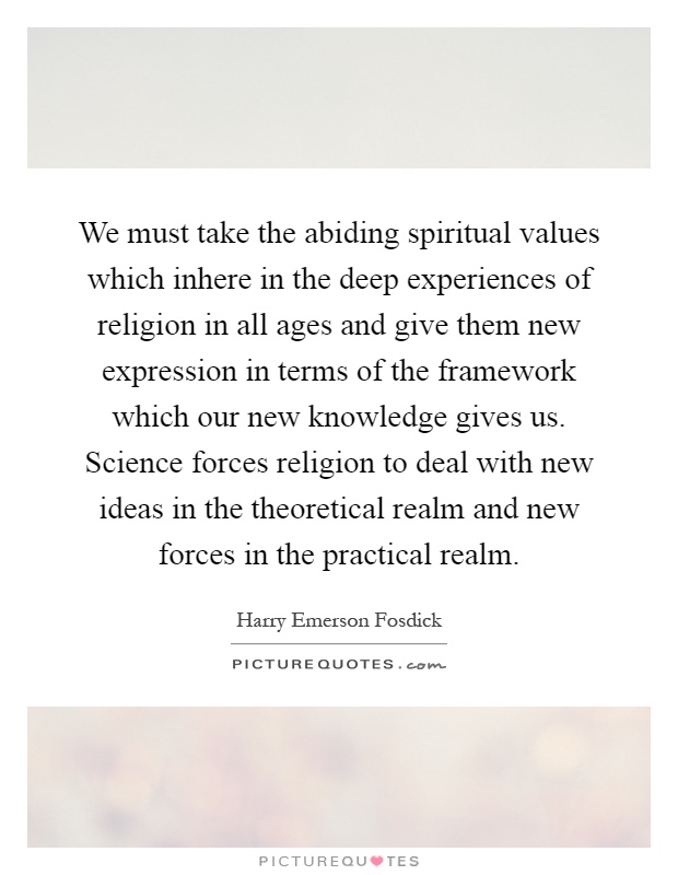 We must take the abiding spiritual values which inhere in the deep experiences of religion in all ages and give them new expression in terms of the framework which our new knowledge gives us. Science forces religion to deal with new ideas in the theoretical realm and new forces in the practical realm Picture Quote #1