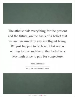 The atheist risk everything for the present and the future, on the basis of a belief that we are uncaused by any intelligent being. We just happen to be here. That one is willing to live and die in that belief is a very high price to pay for conjecture Picture Quote #1