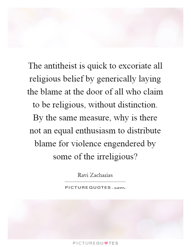 The antitheist is quick to excoriate all religious belief by generically laying the blame at the door of all who claim to be religious, without distinction. By the same measure, why is there not an equal enthusiasm to distribute blame for violence engendered by some of the irreligious? Picture Quote #1