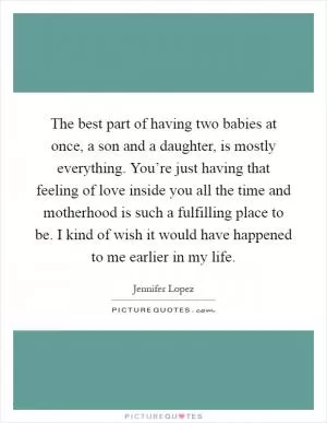 The best part of having two babies at once, a son and a daughter, is mostly everything. You’re just having that feeling of love inside you all the time and motherhood is such a fulfilling place to be. I kind of wish it would have happened to me earlier in my life Picture Quote #1