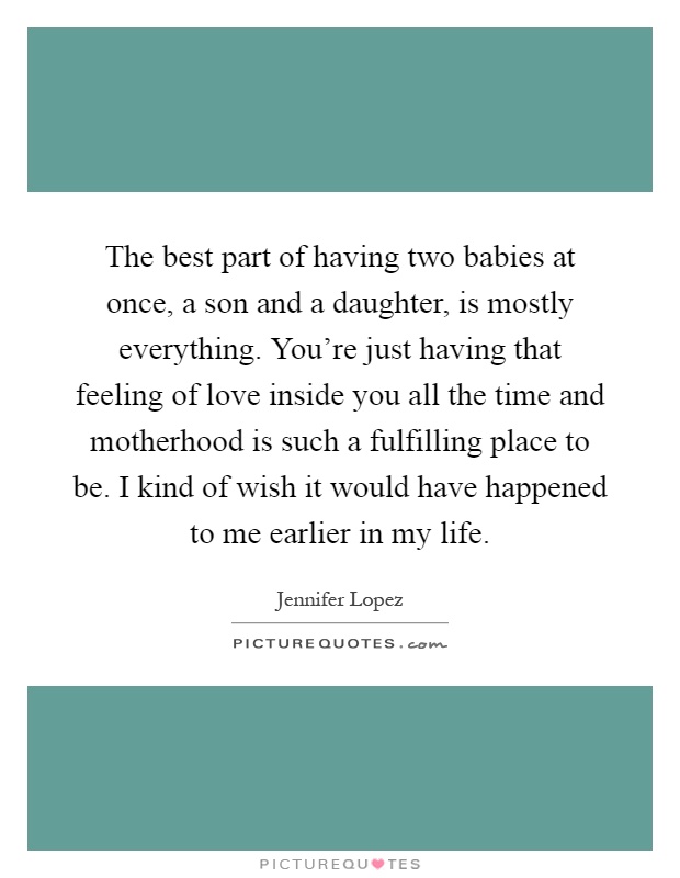 The best part of having two babies at once, a son and a daughter, is mostly everything. You're just having that feeling of love inside you all the time and motherhood is such a fulfilling place to be. I kind of wish it would have happened to me earlier in my life Picture Quote #1