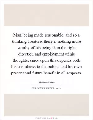 Man, being made reasonable, and so a thinking creature, there is nothing more worthy of his being than the right direction and employment of his thoughts; since upon this depends both his usefulness to the public, and his own present and future benefit in all respects Picture Quote #1