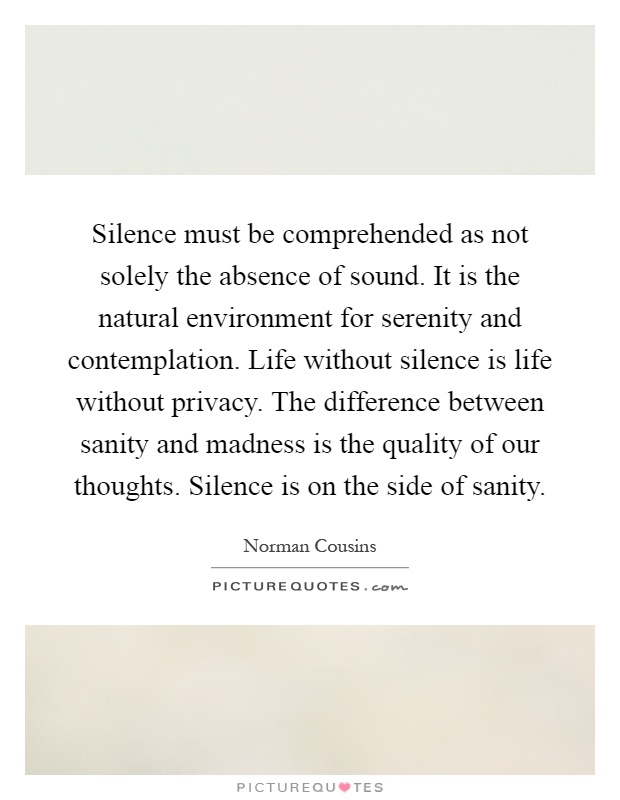 Silence must be comprehended as not solely the absence of sound. It is the natural environment for serenity and contemplation. Life without silence is life without privacy. The difference between sanity and madness is the quality of our thoughts. Silence is on the side of sanity Picture Quote #1