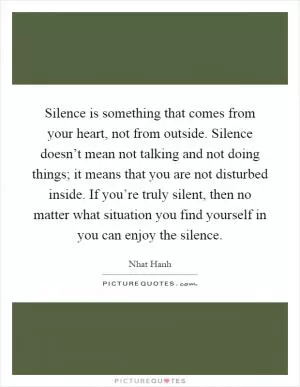 Silence is something that comes from your heart, not from outside. Silence doesn’t mean not talking and not doing things; it means that you are not disturbed inside. If you’re truly silent, then no matter what situation you find yourself in you can enjoy the silence Picture Quote #1