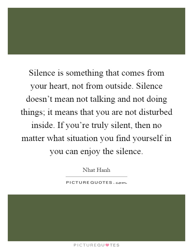 Silence is something that comes from your heart, not from outside. Silence doesn't mean not talking and not doing things; it means that you are not disturbed inside. If you're truly silent, then no matter what situation you find yourself in you can enjoy the silence Picture Quote #1