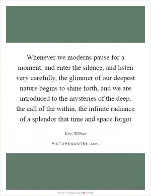 Whenever we moderns pause for a moment, and enter the silence, and listen very carefully, the glimmer of our deepest nature begins to shine forth, and we are introduced to the mysteries of the deep, the call of the within, the infinite radiance of a splendor that time and space forgot Picture Quote #1
