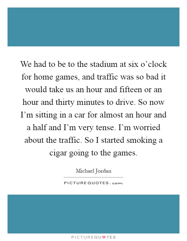 We had to be to the stadium at six o'clock for home games, and traffic was so bad it would take us an hour and fifteen or an hour and thirty minutes to drive. So now I'm sitting in a car for almost an hour and a half and I'm very tense. I'm worried about the traffic. So I started smoking a cigar going to the games Picture Quote #1