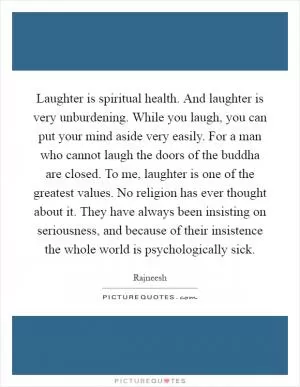 Laughter is spiritual health. And laughter is very unburdening. While you laugh, you can put your mind aside very easily. For a man who cannot laugh the doors of the buddha are closed. To me, laughter is one of the greatest values. No religion has ever thought about it. They have always been insisting on seriousness, and because of their insistence the whole world is psychologically sick Picture Quote #1