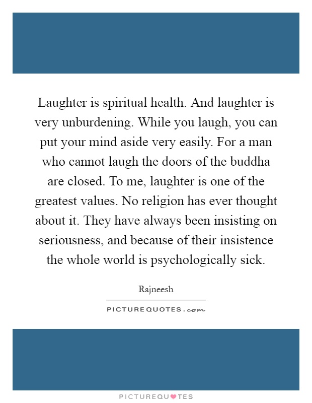 Laughter is spiritual health. And laughter is very unburdening. While you laugh, you can put your mind aside very easily. For a man who cannot laugh the doors of the buddha are closed. To me, laughter is one of the greatest values. No religion has ever thought about it. They have always been insisting on seriousness, and because of their insistence the whole world is psychologically sick Picture Quote #1