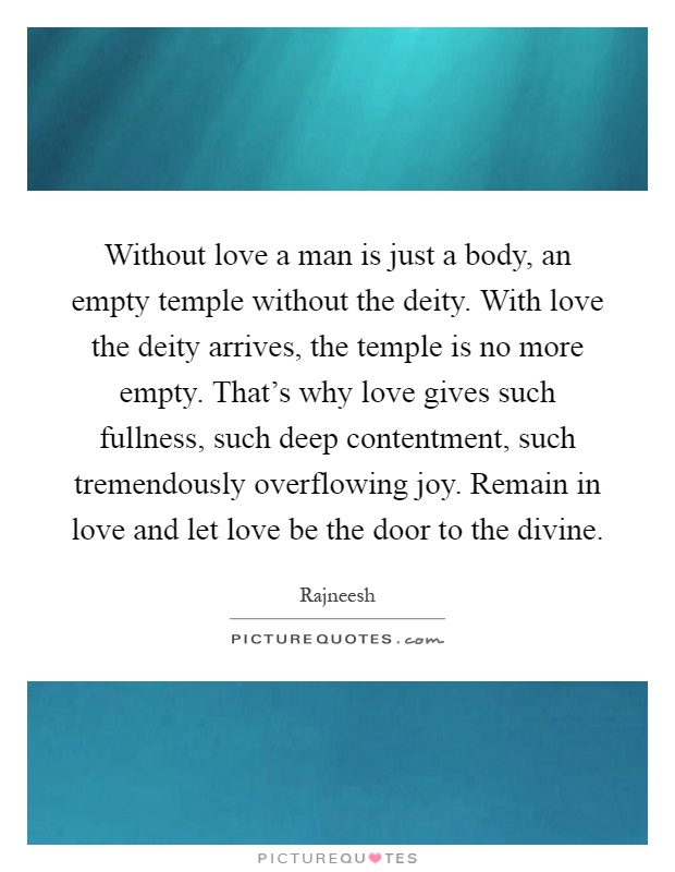 Without love a man is just a body, an empty temple without the deity. With love the deity arrives, the temple is no more empty. That's why love gives such fullness, such deep contentment, such tremendously overflowing joy. Remain in love and let love be the door to the divine Picture Quote #1