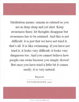 Meditation means: remain as relaxed as you are in deep sleep and yet alert. Keep awareness there; let thoughts disappear but awareness has to be retained. And this is not difficult: it is just that we have not tried it, that’s all. It is like swimming: if you have not tried it, it looks very difficult; it looks very dangerous too. And you cannot believe how people can swim because you simply drown! But once you have tried a little bit it comes easily; it is very natural Picture Quote #1