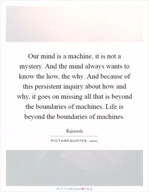 Our mind is a machine, it is not a mystery. And the mind always wants to know the how, the why. And because of this persistent inquiry about how and why, it goes on missing all that is beyond the boundaries of machines. Life is beyond the boundaries of machines Picture Quote #1