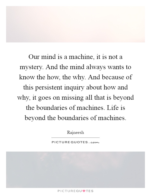 Our mind is a machine, it is not a mystery. And the mind always wants to know the how, the why. And because of this persistent inquiry about how and why, it goes on missing all that is beyond the boundaries of machines. Life is beyond the boundaries of machines Picture Quote #1