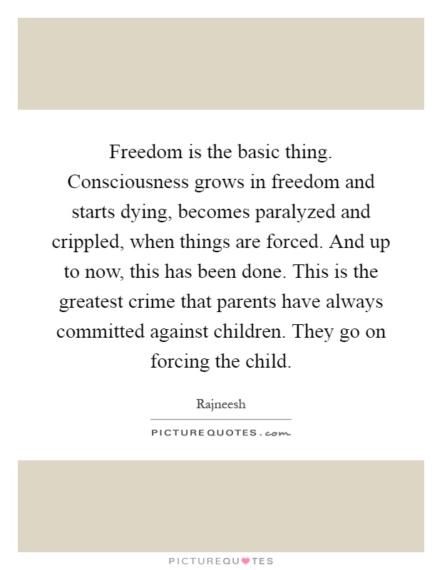 Freedom is the basic thing. Consciousness grows in freedom and starts dying, becomes paralyzed and crippled, when things are forced. And up to now, this has been done. This is the greatest crime that parents have always committed against children. They go on forcing the child Picture Quote #1