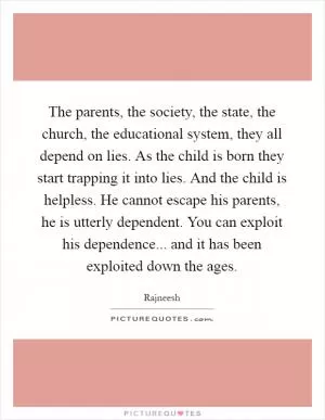 The parents, the society, the state, the church, the educational system, they all depend on lies. As the child is born they start trapping it into lies. And the child is helpless. He cannot escape his parents, he is utterly dependent. You can exploit his dependence... and it has been exploited down the ages Picture Quote #1
