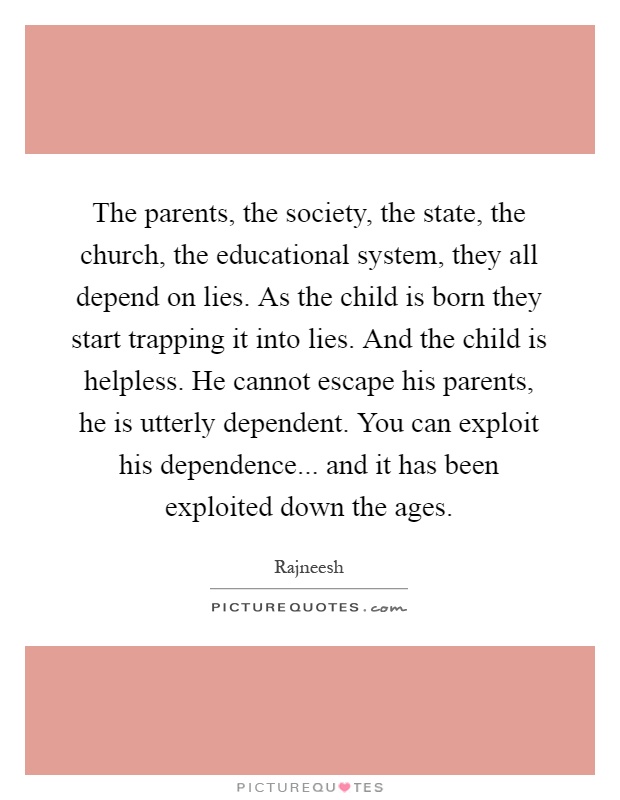 The parents, the society, the state, the church, the educational system, they all depend on lies. As the child is born they start trapping it into lies. And the child is helpless. He cannot escape his parents, he is utterly dependent. You can exploit his dependence... and it has been exploited down the ages Picture Quote #1