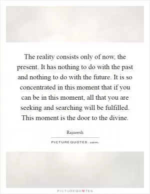 The reality consists only of now, the present. It has nothing to do with the past and nothing to do with the future. It is so concentrated in this moment that if you can be in this moment, all that you are seeking and searching will be fulfilled. This moment is the door to the divine Picture Quote #1