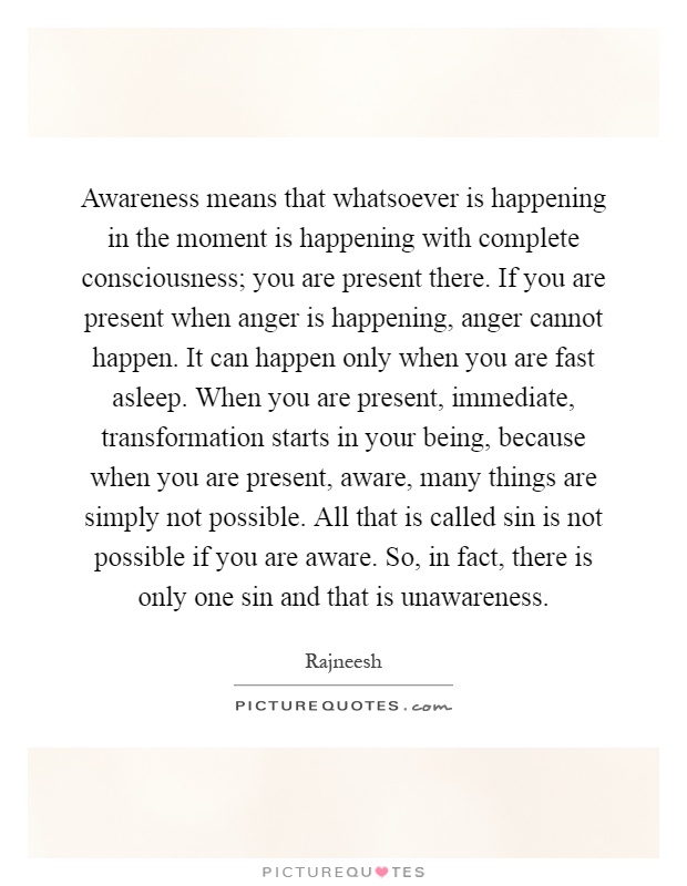 Awareness means that whatsoever is happening in the moment is happening with complete consciousness; you are present there. If you are present when anger is happening, anger cannot happen. It can happen only when you are fast asleep. When you are present, immediate, transformation starts in your being, because when you are present, aware, many things are simply not possible. All that is called sin is not possible if you are aware. So, in fact, there is only one sin and that is unawareness Picture Quote #1