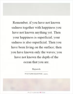 Remember, if you have not known sadness together with happiness you have not known anything yet. Then your happiness is superficial; your sadness is also superficial. Then you have been living on the surface; then you have known only the waves; you have not known the depth of the ocean that you are Picture Quote #1