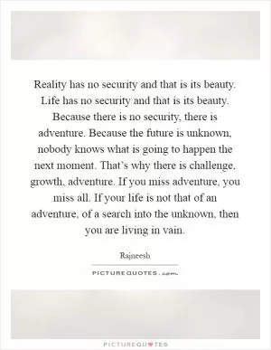 Reality has no security and that is its beauty. Life has no security and that is its beauty. Because there is no security, there is adventure. Because the future is unknown, nobody knows what is going to happen the next moment. That’s why there is challenge, growth, adventure. If you miss adventure, you miss all. If your life is not that of an adventure, of a search into the unknown, then you are living in vain Picture Quote #1