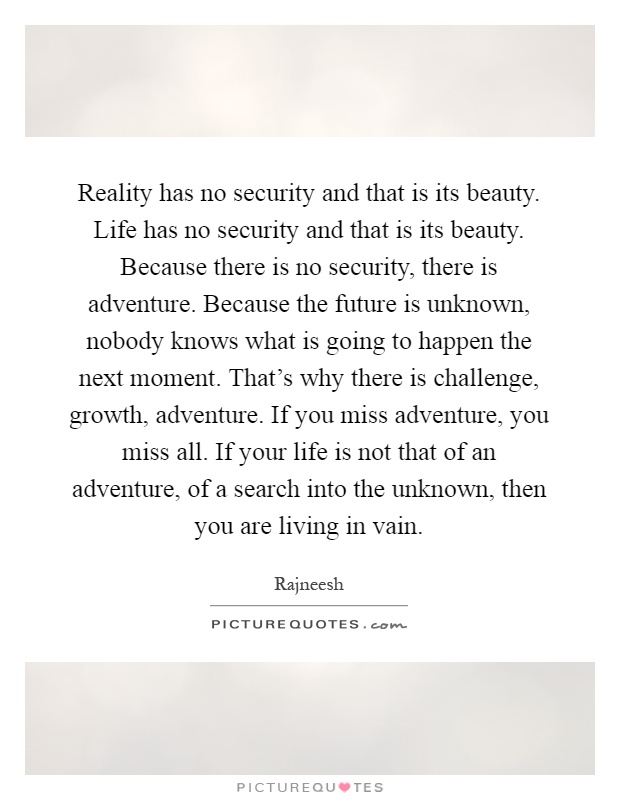 Reality has no security and that is its beauty. Life has no security and that is its beauty. Because there is no security, there is adventure. Because the future is unknown, nobody knows what is going to happen the next moment. That's why there is challenge, growth, adventure. If you miss adventure, you miss all. If your life is not that of an adventure, of a search into the unknown, then you are living in vain Picture Quote #1