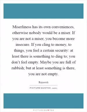 Miserliness has its own conveniences, otherwise nobody would be a miser. If you are not a miser, you become more insecure. If you cling to money, to things, you feel a certain security: at least there is something to ding to; you don’t feel empty. Maybe you are full of rubbish; but at least something is there, you are not empty Picture Quote #1