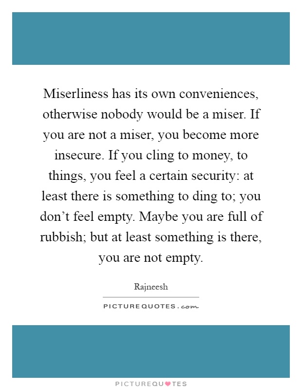 Miserliness has its own conveniences, otherwise nobody would be a miser. If you are not a miser, you become more insecure. If you cling to money, to things, you feel a certain security: at least there is something to ding to; you don't feel empty. Maybe you are full of rubbish; but at least something is there, you are not empty Picture Quote #1