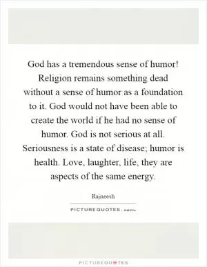 God has a tremendous sense of humor! Religion remains something dead without a sense of humor as a foundation to it. God would not have been able to create the world if he had no sense of humor. God is not serious at all. Seriousness is a state of disease; humor is health. Love, laughter, life, they are aspects of the same energy Picture Quote #1