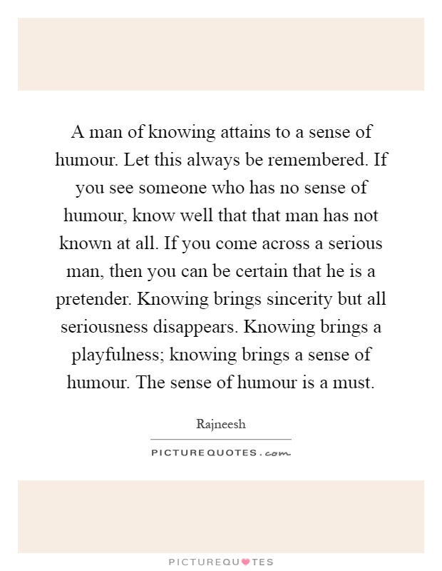 A man of knowing attains to a sense of humour. Let this always be remembered. If you see someone who has no sense of humour, know well that that man has not known at all. If you come across a serious man, then you can be certain that he is a pretender. Knowing brings sincerity but all seriousness disappears. Knowing brings a playfulness; knowing brings a sense of humour. The sense of humour is a must Picture Quote #1