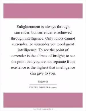 Enlightenment is always through surrender, but surrender is achieved through intelligence. Only idiots cannot surrender. To surrender you need great intelligence. To see the point of surrender is the climax of insight; to see the point that you are not separate from existence is the highest that intelligence can give to you Picture Quote #1