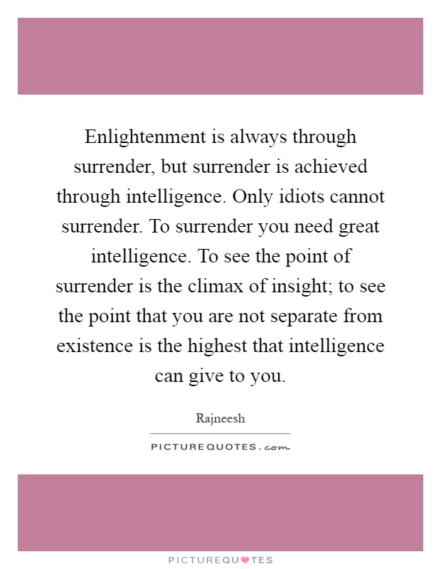 Enlightenment is always through surrender, but surrender is achieved through intelligence. Only idiots cannot surrender. To surrender you need great intelligence. To see the point of surrender is the climax of insight; to see the point that you are not separate from existence is the highest that intelligence can give to you Picture Quote #1