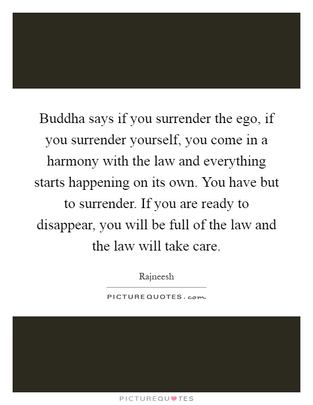 Buddha says if you surrender the ego, if you surrender yourself, you come in a harmony with the law and everything starts happening on its own. You have but to surrender. If you are ready to disappear, you will be full of the law and the law will take care Picture Quote #1