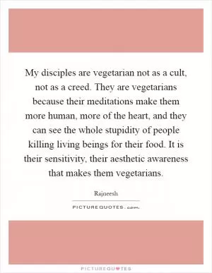 My disciples are vegetarian not as a cult, not as a creed. They are vegetarians because their meditations make them more human, more of the heart, and they can see the whole stupidity of people killing living beings for their food. It is their sensitivity, their aesthetic awareness that makes them vegetarians Picture Quote #1